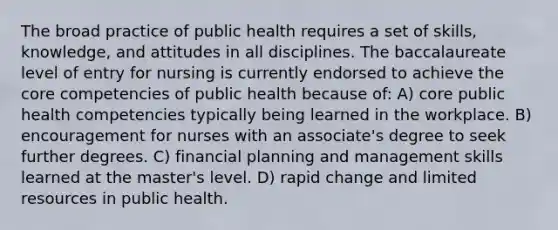 The broad practice of public health requires a set of skills, knowledge, and attitudes in all disciplines. The baccalaureate level of entry for nursing is currently endorsed to achieve the core competencies of public health because of: A) core public health competencies typically being learned in the workplace. B) encouragement for nurses with an associate's degree to seek further degrees. C) financial planning and management skills learned at the master's level. D) rapid change and limited resources in public health.