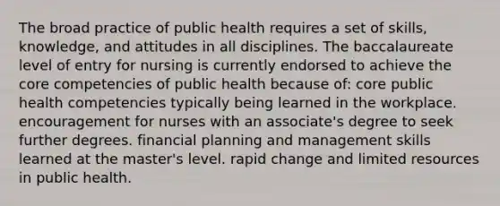 The broad practice of public health requires a set of skills, knowledge, and attitudes in all disciplines. The baccalaureate level of entry for nursing is currently endorsed to achieve the core competencies of public health because of: core public health competencies typically being learned in the workplace. encouragement for nurses with an associate's degree to seek further degrees. financial planning and management skills learned at the master's level. rapid change and limited resources in public health.