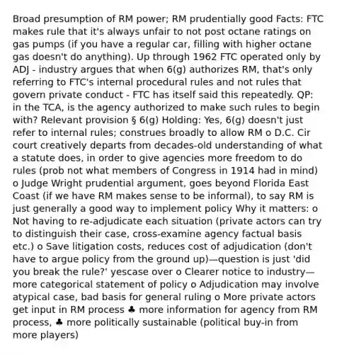 Broad presumption of RM power; RM prudentially good Facts: FTC makes rule that it's always unfair to not post octane ratings on gas pumps (if you have a regular car, filling with higher octane gas doesn't do anything). Up through 1962 FTC operated only by ADJ - industry argues that when 6(g) authorizes RM, that's only referring to FTC's internal procedural rules and not rules that govern private conduct - FTC has itself said this repeatedly. QP: in the TCA, is the agency authorized to make such rules to begin with? Relevant provision § 6(g) Holding: Yes, 6(g) doesn't just refer to internal rules; construes broadly to allow RM o D.C. Cir court creatively departs from decades-old understanding of what a statute does, in order to give agencies more freedom to do rules (prob not what members of Congress in 1914 had in mind) o Judge Wright prudential argument, goes beyond Florida East Coast (if we have RM makes sense to be informal), to say RM is just generally a good way to implement policy Why it matters: o Not having to re-adjudicate each situation (private actors can try to distinguish their case, cross-examine agency factual basis etc.) o Save litigation costs, reduces cost of adjudication (don't have to argue policy from the ground up)—question is just 'did you break the rule?' yescase over o Clearer notice to industry—more categorical statement of policy o Adjudication may involve atypical case, bad basis for general ruling o More private actors get input in RM process ♣ more information for agency from RM process, ♣ more politically sustainable (political buy-in from more players)