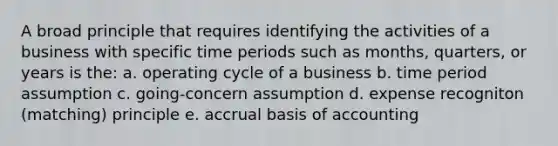 A broad principle that requires identifying the activities of a business with specific time periods such as months, quarters, or years is the: a. operating cycle of a business b. time period assumption c. going-concern assumption d. expense recogniton (matching) principle e. accrual basis of accounting