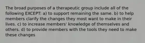 The broad purposes of a therapeutic group include all of the following EXCEPT:​ a) ​to support remaining the same. b) ​to help members clarify the changes they most want to make in their lives. c) ​to increase members' knowledge of themselves and others. d) ​to provide members with the tools they need to make these changes