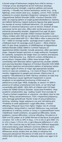 A broad range of behaviours ranging from mild to serious. • •Change across development as the individual develops increased physical strength, cognitive abilities and sexual maturity. • •Usually less severe behaviours earlier (e.g., lying, fighting), more severe later (e.g., burglary, arson). From conduct problems to conduct disorders Diagnostic categories in DSM-5: •Oppositional Defiant Disorder (ODD) •Conduct Disorder (CD) ODD: an ongoing pattern of anger-guided disobedience, hostility, and defiant behaviour toward authority figures that goes beyond the bounds of normal childhood behaviour. CD: prolonged pattern of antisocial behaviour such as serious violation of laws and social norms and rules. Often seen as the precursor to antisocial personality disorder, diagnosed from age 18 years. Oppositional Defiant Disorder (ODD) Conduct Disorder (CD) •Many children with ODD do not show the more serious conduct problems associated with CD • •But ODD is often a precursor for CD • •ODD on average earlier, (average onset 6 years) than childhood-onset CD (average onset 9 years) • •Most children with CD also show symptoms of ODDDiagnosis of Oppositional Defiant Disorder (ODD) (DSM-5) Common features of oppositional defiant disorder include excessive, often persistent anger, frequent temper tantrums or angry outbursts, disregard for authority. Symptoms for longer than six months and beyond normal child behaviour e.g. •Performs actions deliberately to annoy others •Argues often •Often loses temper High comorbidity with Attention deficit hyperactivity disorder (ADHD) and Learning disorders Diagnosis of Conduct Disorder (CD) (DSM-5) Includes repetitive and persistent pattern of behaviour where the basic rights of others or major age-appropriate societal norms or rules are violated e.g. 3 or more of these in the past 12 months •Aggression to people and animals •Destruction of property •Deceitfulness or theft •Serious violations of rules And these behaviours cause significant impairment in social, academic or occupational functioning •Child-onset vs adolescent-onset type •Mild, moderate, or severe •In DSM-5: presence of callous-unemotional (CU) traits, or not Very high comorbidity with ADHD - 65%-90% of children with CD meet criteria for ADHD Conduct Disorder: Associated Problems •Poor academic achievement, esp. reading •Lower than average IQ •Truancy•School suspension or expulsion •Accidents (due to risk-taking) •Risky sexual behaviours, STDs •Unplanned pregnancy, early teenage parenthood •Earlier onset of sexual behaviour, drinking, smoking, illegal substance use and risk-taking acts •Problems in work adjustment •Legal difficulties, criminal offending •Physical injury from fights •Higher risk of criminal victimization; being killed or maimed •Behaviour may preclude attendance in ordinary schools or living in a parental/foster home •Adulthood: health problems, occupational difficulties, family problems, marital difficulties, criminal offending. Prevalence of ODD and CD Loeber et al (2000) Review of literature found great variation: CD: 1.8% to 16% in boys, <1% to 9% in girls ODD: 2% to 15% in boys, 1.5% to 15% in girls.Massive difference in 1.8% to 16% This could be due to SES Area Crime Different diagnostic instruments being used. Different countries Different raters Different times Different versions of the DSM Notice all the differences across studies that are likely to influence the measured prevalence Prevalence of ODD and CD Costello et al (2003) Both ODD and CD rates relatively stable over ages 9-16 years