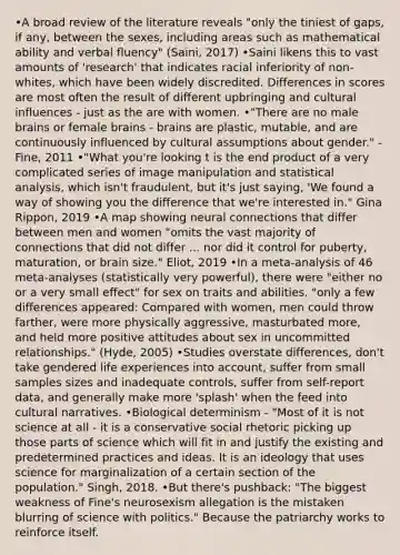 •A broad review of the literature reveals "only the tiniest of gaps, if any, between the sexes, including areas such as mathematical ability and verbal fluency" (Saini, 2017) •Saini likens this to vast amounts of 'research' that indicates racial inferiority of non-whites, which have been widely discredited. Differences in scores are most often the result of different upbringing and cultural influences - just as the are with women. •"There are no male brains or female brains - brains are plastic, mutable, and are continuously influenced by cultural assumptions about gender." - Fine, 2011 •"What you're looking t is the end product of a very complicated series of image manipulation and statistical analysis, which isn't fraudulent, but it's just saying, 'We found a way of showing you the difference that we're interested in." Gina Rippon, 2019 •A map showing neural connections that differ between men and women "omits the vast majority of connections that did not differ ... nor did it control for puberty, maturation, or brain size." Eliot, 2019 •In a meta-analysis of 46 meta-analyses (statistically very powerful), there were "either no or a very small effect" for sex on traits and abilities. "only a few differences appeared: Compared with women, men could throw farther, were more physically aggressive, masturbated more, and held more positive attitudes about sex in uncommitted relationships." (Hyde, 2005) •Studies overstate differences, don't take gendered life experiences into account, suffer from small samples sizes and inadequate controls, suffer from self-report data, and generally make more 'splash' when the feed into cultural narratives. •Biological determinism - "Most of it is not science at all - it is a conservative social rhetoric picking up those parts of science which will fit in and justify the existing and predetermined practices and ideas. It is an ideology that uses science for marginalization of a certain section of the population." Singh, 2018. •But there's pushback: "The biggest weakness of Fine's neurosexism allegation is the mistaken blurring of science with politics." Because the patriarchy works to reinforce itself.