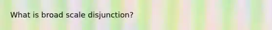 What is broad scale disjunction?