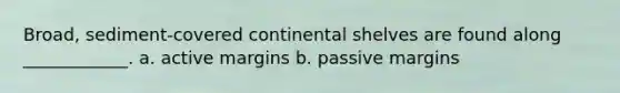 Broad, sediment-covered continental shelves are found along ____________. a. active margins b. passive margins