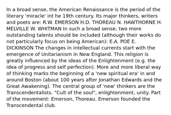 In a broad sense, the American Renaissance is the period of the literary 'miracle' int he 19th century. Its major thinkers, writers and poets are: R.W. EMERSON H.D. THOREAU N. HAWTHORNE H. MELVILLE W. WHITMAN In such a broad sense, two more outstanding talents should be included (although their works do not particularly focus on being American): E.A. POE E. DICKINSON The changes in intellectual currents start with the emergence of Unitarianism in New England. This religion is greatly influenced by the ideas of the Enlightenment (e.g. the idea of progress and self perfection). More and more liberal way of thinking marks the beginning of a 'new spiritual era' in and around Boston (about 100 years after Jonathan Edwards and the Great Awakening). The central group of 'new' thinkers are the Transcendentalists. "Cult of the soul", enlightenment, unity. Part of the movement: Emerson, Thoreau. Emerson founded the Transcendental club.