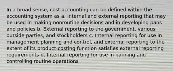 In a broad sense, cost accounting can be defined within the accounting system as a. Internal and external reporting that may be used in making nonroutine decisions and in developing pans and policies b. External reporting to the government, various outside parties, and stockholders c. Internal reporting for use in management planning and control, and external reporting to the extent of its product-costing function satisfies external reporting requirements d. Internal reporting for use in panning and controlling routine operations