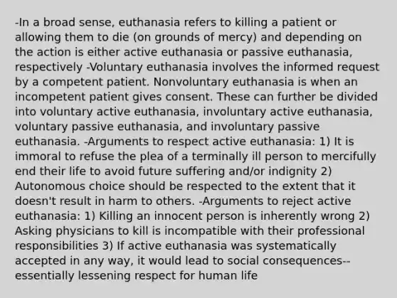 -In a broad sense, euthanasia refers to killing a patient or allowing them to die (on grounds of mercy) and depending on the action is either active euthanasia or passive euthanasia, respectively -Voluntary euthanasia involves the informed request by a competent patient. Nonvoluntary euthanasia is when an incompetent patient gives consent. These can further be divided into voluntary active euthanasia, involuntary active euthanasia, voluntary passive euthanasia, and involuntary passive euthanasia. -Arguments to respect active euthanasia: 1) It is immoral to refuse the plea of a terminally ill person to mercifully end their life to avoid future suffering and/or indignity 2) Autonomous choice should be respected to the extent that it doesn't result in harm to others. -Arguments to reject active euthanasia: 1) Killing an innocent person is inherently wrong 2) Asking physicians to kill is incompatible with their professional responsibilities 3) If active euthanasia was systematically accepted in any way, it would lead to social consequences--essentially lessening respect for human life