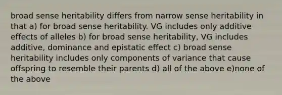 broad sense heritability differs from narrow sense heritability in that a) for broad sense heritability. VG includes only additive effects of alleles b) for broad sense heritability, VG includes additive, dominance and epistatic effect c) broad sense heritability includes only components of variance that cause offspring to resemble their parents d) all of the above e)none of the above