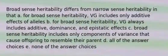 Broad sense heritability differs from narrow sense heritability in that a. for broad sense heritability, VG includes only additive effects of alleles b. for broad sense heritability, VG always includes additive, dominance, and epistatic effects c. broad sense heritability includes only components of variance that cause offspring to resemble their parent d. all of the answer choices e. none of the answer choices