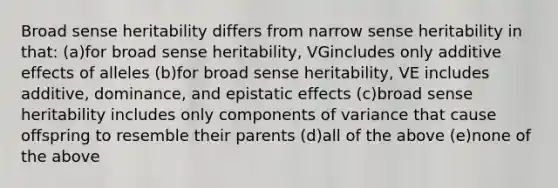 Broad sense heritability differs from narrow sense heritability in that: (a)for broad sense heritability, VGincludes only additive effects of alleles (b)for broad sense heritability, VE includes additive, dominance, and epistatic effects (c)broad sense heritability includes only components of variance that cause offspring to resemble their parents (d)all of the above (e)none of the above