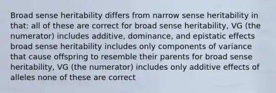 Broad sense heritability differs from narrow sense heritability in that: all of these are correct for broad sense heritability, VG (the numerator) includes additive, dominance, and epistatic effects broad sense heritability includes only components of variance that cause offspring to resemble their parents for broad sense heritability, VG (the numerator) includes only additive effects of alleles none of these are correct