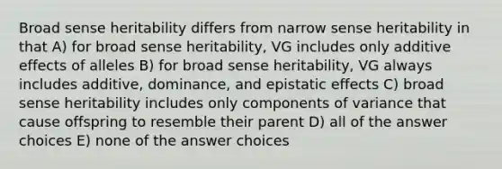 Broad sense heritability differs from narrow sense heritability in that A) for broad sense heritability, VG includes only additive effects of alleles B) for broad sense heritability, VG always includes additive, dominance, and epistatic effects C) broad sense heritability includes only components of variance that cause offspring to resemble their parent D) all of the answer choices E) none of the answer choices