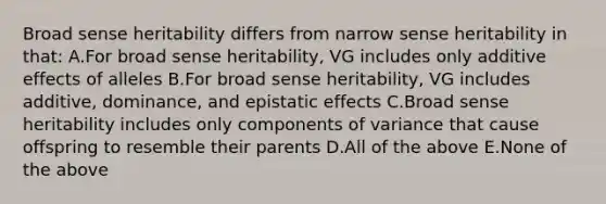 Broad sense heritability differs from narrow sense heritability in that: A.For broad sense heritability, VG includes only additive effects of alleles B.For broad sense heritability, VG includes additive, dominance, and epistatic effects C.Broad sense heritability includes only components of variance that cause offspring to resemble their parents D.All of the above E.None of the above