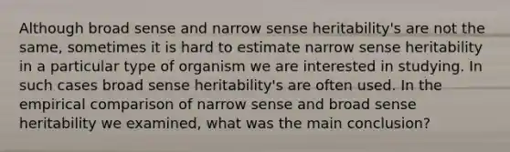 Although broad sense and narrow sense heritability's are not the same, sometimes it is hard to estimate narrow sense heritability in a particular type of organism we are interested in studying. In such cases broad sense heritability's are often used. In the empirical comparison of narrow sense and broad sense heritability we examined, what was the main conclusion?