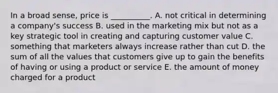 In a broad​ sense, price is​ __________. A. not critical in determining a​ company's success B. used in the marketing mix but not as a key strategic tool in creating and capturing customer value C. something that marketers always increase rather than cut D. the sum of all the values that customers give up to gain the benefits of having or using a product or service E. the amount of money charged for a product