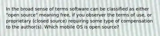 In the broad sense of terms software can be classified as either "open source" meaning free, if you observer the terms of use, or proprietary (closed source) requiring some type of compensation to the author(s). Which mobile OS is open source?