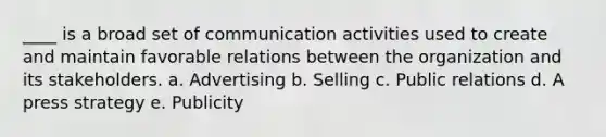 ____ is a broad set of communication activities used to create and maintain favorable relations between the organization and its stakeholders. a. Advertising b. Selling c. Public relations d. A press strategy e. Publicity