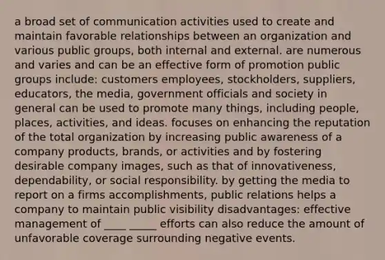 a broad set of communication activities used to create and maintain favorable relationships between an organization and various public groups, both internal and external. are numerous and varies and can be an effective form of promotion public groups include: customers employees, stockholders, suppliers, educators, the media, government officials and society in general can be used to promote many things, including people, places, activities, and ideas. focuses on enhancing the reputation of the total organization by increasing public awareness of a company products, brands, or activities and by fostering desirable company images, such as that of innovativeness, dependability, or social responsibility. by getting the media to report on a firms accomplishments, public relations helps a company to maintain public visibility disadvantages: effective management of ____ _____ efforts can also reduce the amount of unfavorable coverage surrounding negative events.