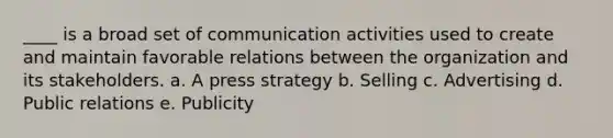 ____ is a broad set of communication activities used to create and maintain favorable relations between the organization and its stakeholders. a. A press strategy b. Selling c. Advertising d. Public relations e. Publicity