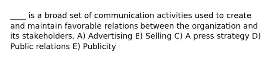 ____ is a broad set of communication activities used to create and maintain favorable relations between the organization and its stakeholders. A) Advertising B) Selling C) A press strategy D) Public relations E) Publicity