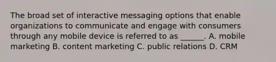 The broad set of interactive messaging options that enable organizations to communicate and engage with consumers through any mobile device is referred to as ______. A. mobile marketing B. content marketing C. public relations D. CRM