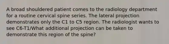 A broad shouldered patient comes to the radiology department for a routine cervical spine series. The lateral projection demonstrates only the C1 to C5 region. The radiologist wants to see C6-T1/What additional projection can be taken to demonstrate this region of the spine?