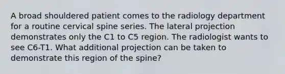 A broad shouldered patient comes to the radiology department for a routine cervical spine series. The lateral projection demonstrates only the C1 to C5 region. The radiologist wants to see C6-T1. What additional projection can be taken to demonstrate this region of the spine?