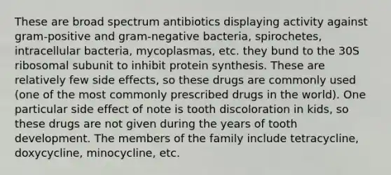 These are broad spectrum antibiotics displaying activity against gram-positive and gram-negative bacteria, spirochetes, intracellular bacteria, mycoplasmas, etc. they bund to the 30S ribosomal subunit to inhibit protein synthesis. These are relatively few side effects, so these drugs are commonly used (one of the most commonly prescribed drugs in the world). One particular side effect of note is tooth discoloration in kids, so these drugs are not given during the years of tooth development. The members of the family include tetracycline, doxycycline, minocycline, etc.