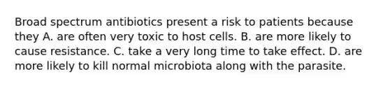 Broad spectrum antibiotics present a risk to patients because they A. are often very toxic to host cells. B. are more likely to cause resistance. C. take a very long time to take effect. D. are more likely to kill normal microbiota along with the parasite.