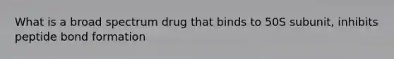 What is a broad spectrum drug that binds to 50S subunit, inhibits peptide bond formation