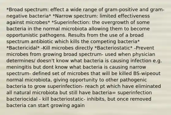 *Broad spectrum: effect a wide range of gram-positive and gram-negative bacteria* *Narrow spectrum: limited effectiveness against microbes* *Superinfection: the overgrowth of some bacteria in the normal microbiota allowing them to become opportunistic pathogens. Results from the use of a broad spectrum antibiotic which kills the competing bacteria* *Bactericidal* -Kill microbes directly *Bacteriostatic* -Prevent microbes from growing broad spectrum- used when physician determines/ doesn't know what bacteria is causing infection e.g. meningitis but dont know what bacteria is causing narrow spectrum- defined set of microbes that will be killed BS-wipeout normal microbiota, giving opportunity to other pathogenic bacteria to grow superinfection- reach pt which have eliminated all natural microbiota but still have bacteria= superinfection bacteriocidal - kill bacteriostatic- inhibits, but once removed bacteria can start growing again