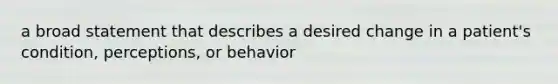 a broad statement that describes a desired change in a patient's condition, perceptions, or behavior