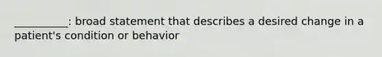 __________: broad statement that describes a desired change in a patient's condition or behavior