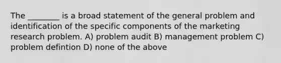 The ________ is a broad statement of the general problem and identification of the specific components of the marketing research problem. A) problem audit B) management problem C) problem defintion D) none of the above