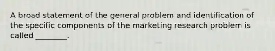 A broad statement of the general problem and identification of the specific components of the marketing research problem is called ________.