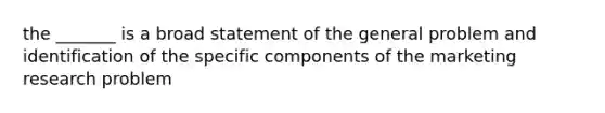 the _______ is a broad statement of the general problem and identification of the specific components of the marketing research problem