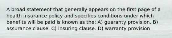 A broad statement that generally appears on the first page of a health insurance policy and specifies conditions under which benefits will be paid is known as the: A) guaranty provision. B) assurance clause. C) insuring clause. D) warranty provision