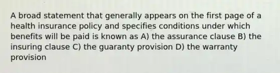 A broad statement that generally appears on the first page of a health insurance policy and specifies conditions under which benefits will be paid is known as A) the assurance clause B) the insuring clause C) the guaranty provision D) the warranty provision