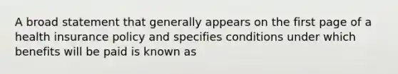 A broad statement that generally appears on the first page of a health insurance policy and specifies conditions under which benefits will be paid is known as