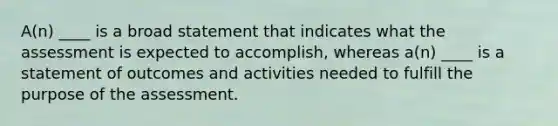 A(n) ____ is a broad statement that indicates what the assessment is expected to accomplish, whereas a(n) ____ is a statement of outcomes and activities needed to fulfill the purpose of the assessment.