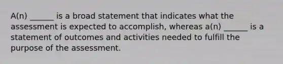 A(n) ______ is a broad statement that indicates what the assessment is expected to accomplish, whereas a(n) ______ is a statement of outcomes and activities needed to fulfill the purpose of the assessment.