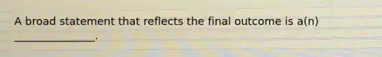 A broad statement that reflects the final outcome is a(n) _______________.