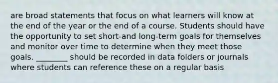 are broad statements that focus on what learners will know at the end of the year or the end of a course. Students should have the opportunity to set short-and long-term goals for themselves and monitor over time to determine when they meet those goals. ________ should be recorded in data folders or journals where students can reference these on a regular basis