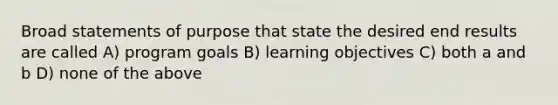 Broad statements of purpose that state the desired end results are called A) program goals B) learning objectives C) both a and b D) none of the above