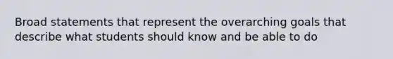 Broad statements that represent the overarching goals that describe what students should know and be able to do