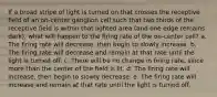 If a broad stripe of light is turned on that crosses the receptive field of an on-center ganglion cell such that two thirds of the receptive field is within that lighted area (and one edge remains dark), what will happen to the firing rate of the on-center cell? a. The firing rate will decrease, then begin to slowly increase. b. The firing rate will decrease and remain at that rate until the light is turned off. c. There will be no change in firing rate, since more than the center of the field is lit. d. The firing rate will increase, then begin to slowly decrease. e. The firing rate will increase and remain at that rate until the light is turned off.