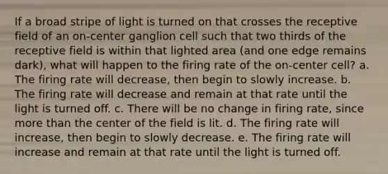 If a broad stripe of light is turned on that crosses the receptive field of an on-center ganglion cell such that two thirds of the receptive field is within that lighted area (and one edge remains dark), what will happen to the firing rate of the on-center cell? a. The firing rate will decrease, then begin to slowly increase. b. The firing rate will decrease and remain at that rate until the light is turned off. c. There will be no change in firing rate, since more than the center of the field is lit. d. The firing rate will increase, then begin to slowly decrease. e. The firing rate will increase and remain at that rate until the light is turned off.