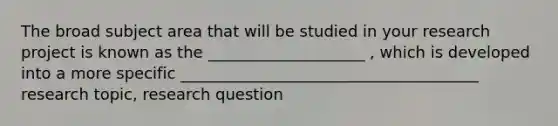 The broad subject area that will be studied in your research project is known as the ____________________ , which is developed into a more specific ______________________________________ research topic, research question