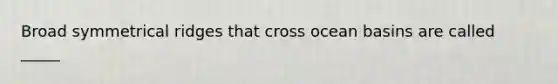 Broad symmetrical ridges that cross ocean basins are called _____